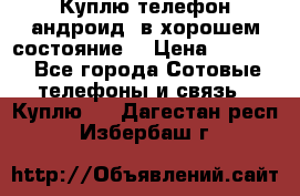 Куплю телефон андроид, в хорошем состояние  › Цена ­ 1 000 - Все города Сотовые телефоны и связь » Куплю   . Дагестан респ.,Избербаш г.
